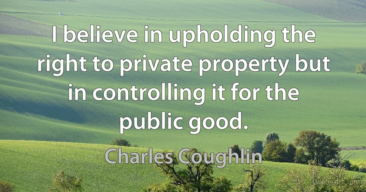 I believe in upholding the right to private property but in controlling it for the public good. (Charles Coughlin)