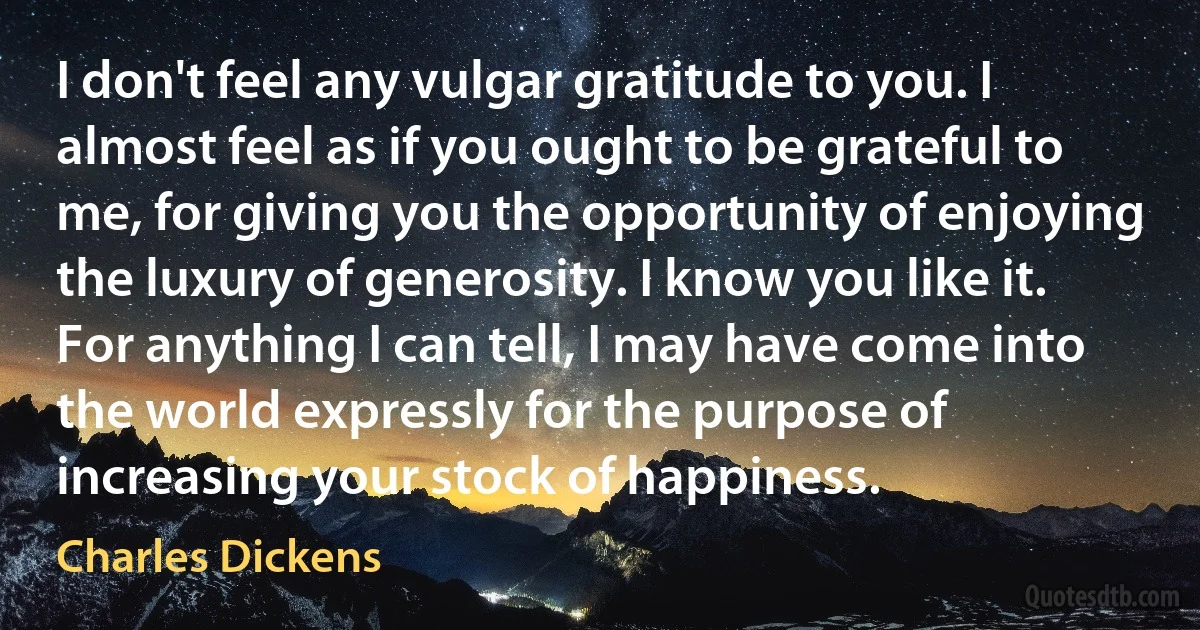 I don't feel any vulgar gratitude to you. I almost feel as if you ought to be grateful to me, for giving you the opportunity of enjoying the luxury of generosity. I know you like it. For anything I can tell, I may have come into the world expressly for the purpose of increasing your stock of happiness. (Charles Dickens)