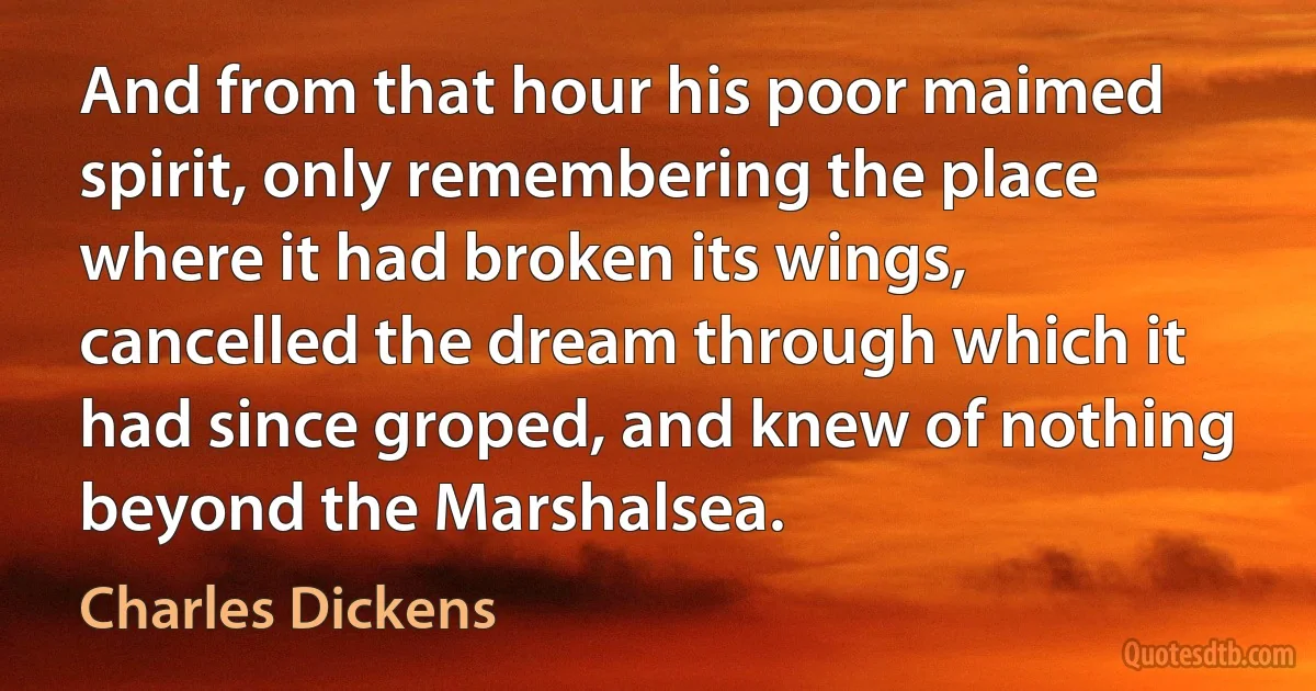 And from that hour his poor maimed spirit, only remembering the place where it had broken its wings, cancelled the dream through which it had since groped, and knew of nothing beyond the Marshalsea. (Charles Dickens)