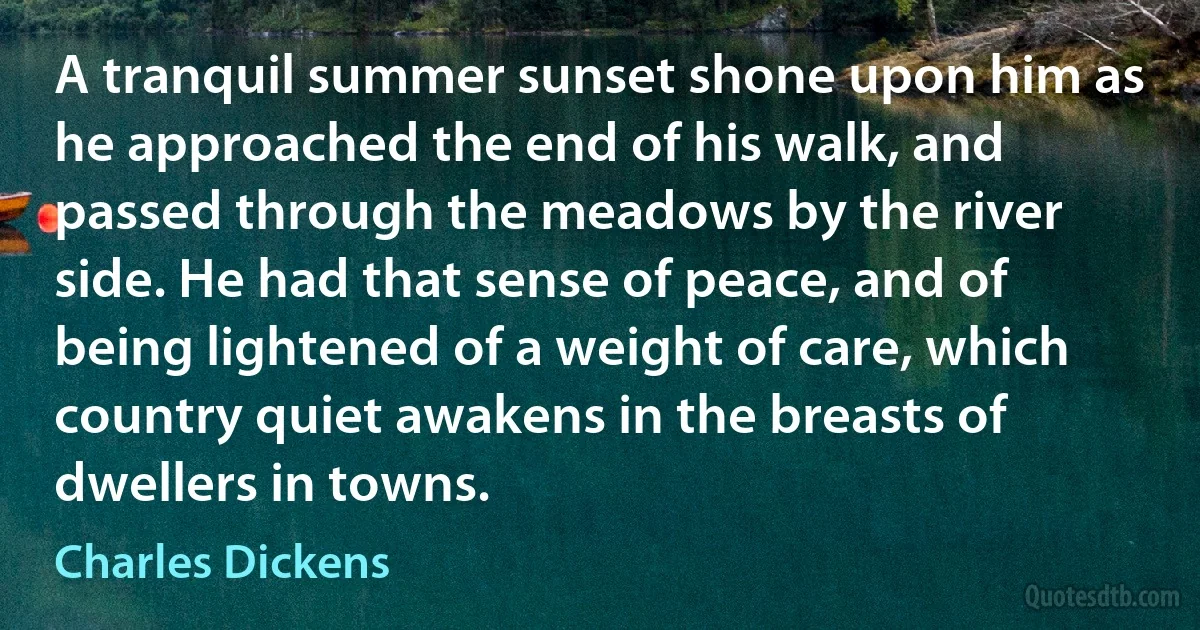 A tranquil summer sunset shone upon him as he approached the end of his walk, and passed through the meadows by the river side. He had that sense of peace, and of being lightened of a weight of care, which country quiet awakens in the breasts of dwellers in towns. (Charles Dickens)