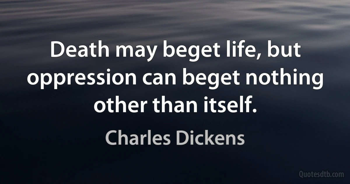 Death may beget life, but oppression can beget nothing other than itself. (Charles Dickens)