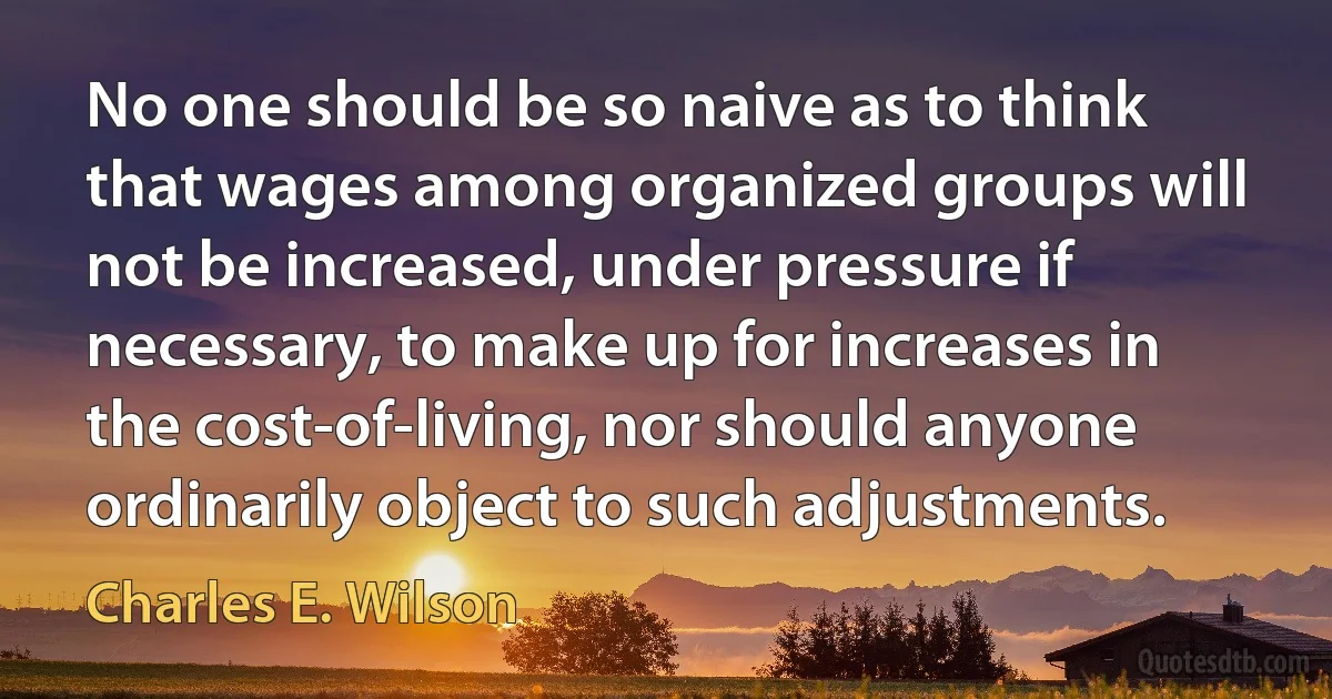 No one should be so naive as to think that wages among organized groups will not be increased, under pressure if necessary, to make up for increases in the cost-of-living, nor should anyone ordinarily object to such adjustments. (Charles E. Wilson)