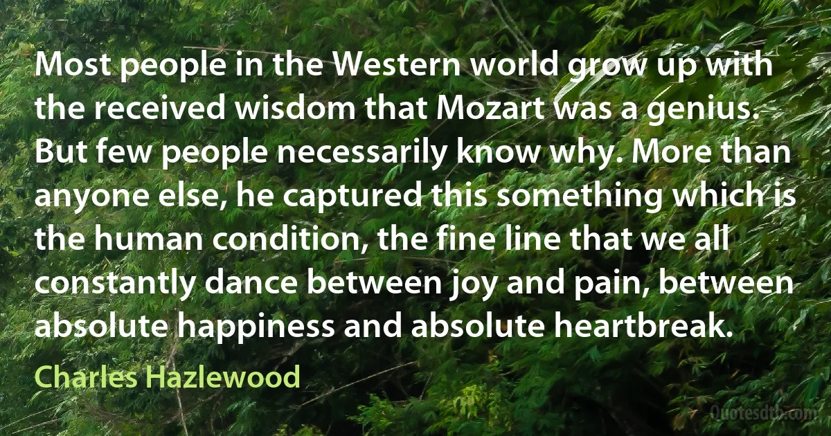 Most people in the Western world grow up with the received wisdom that Mozart was a genius. But few people necessarily know why. More than anyone else, he captured this something which is the human condition, the fine line that we all constantly dance between joy and pain, between absolute happiness and absolute heartbreak. (Charles Hazlewood)