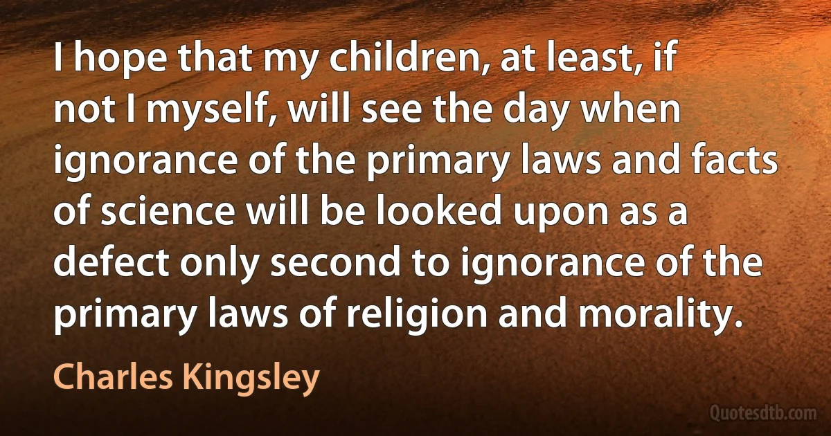 I hope that my children, at least, if not I myself, will see the day when ignorance of the primary laws and facts of science will be looked upon as a defect only second to ignorance of the primary laws of religion and morality. (Charles Kingsley)