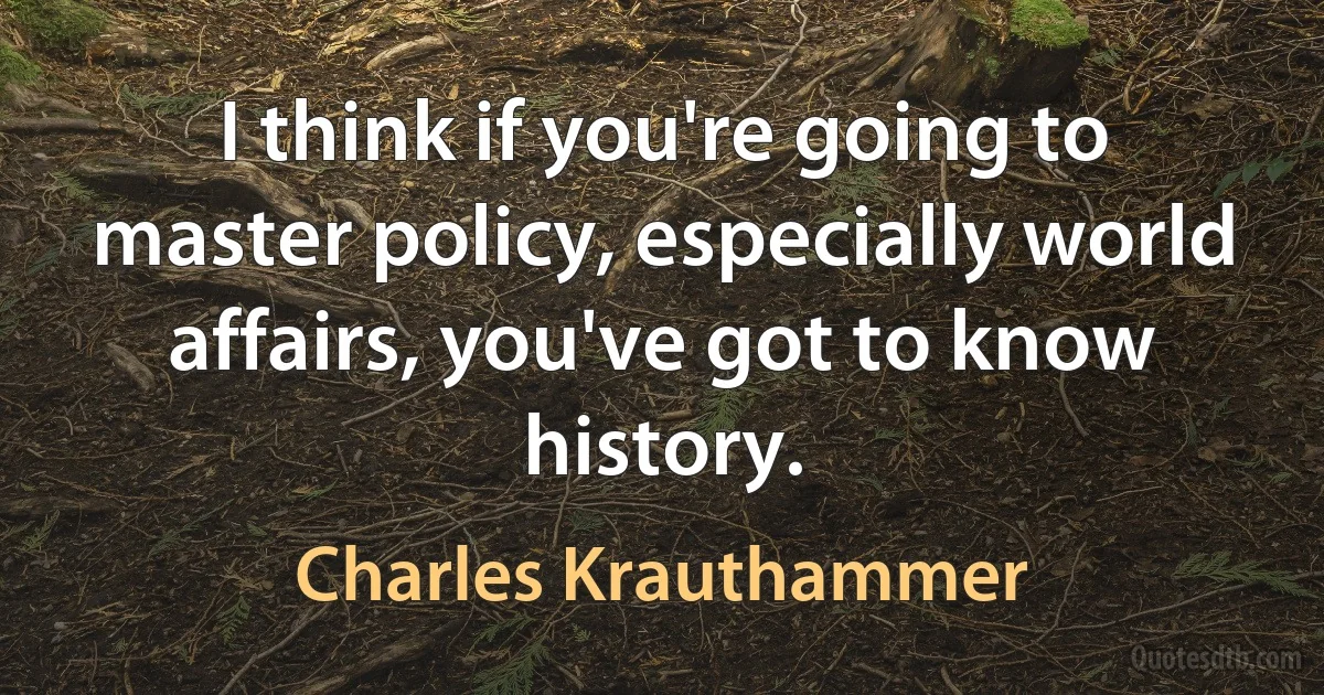 I think if you're going to master policy, especially world affairs, you've got to know history. (Charles Krauthammer)