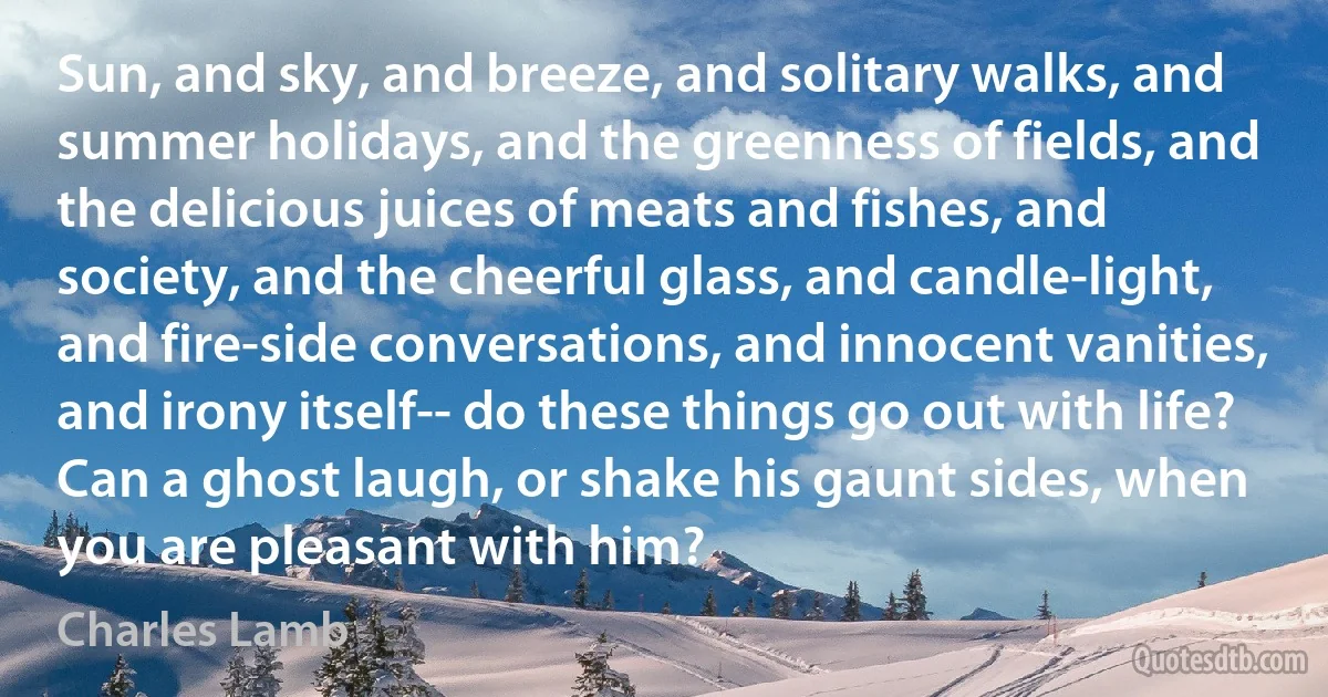 Sun, and sky, and breeze, and solitary walks, and summer holidays, and the greenness of fields, and the delicious juices of meats and fishes, and society, and the cheerful glass, and candle-light, and fire-side conversations, and innocent vanities, and irony itself-- do these things go out with life? Can a ghost laugh, or shake his gaunt sides, when you are pleasant with him? (Charles Lamb)
