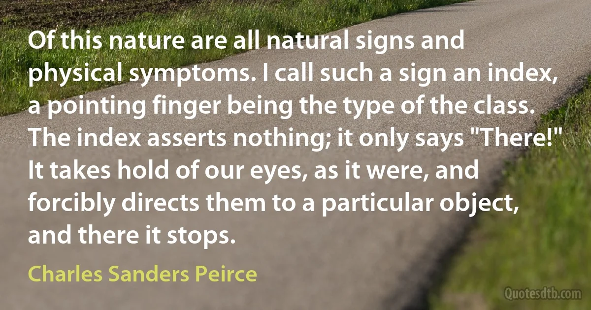 Of this nature are all natural signs and physical symptoms. I call such a sign an index, a pointing finger being the type of the class.
The index asserts nothing; it only says "There!" It takes hold of our eyes, as it were, and forcibly directs them to a particular object, and there it stops. (Charles Sanders Peirce)