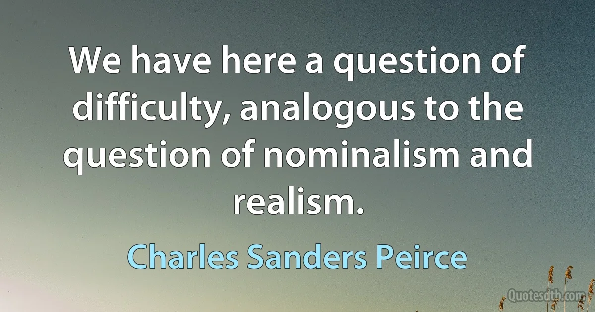 We have here a question of difficulty, analogous to the question of nominalism and realism. (Charles Sanders Peirce)