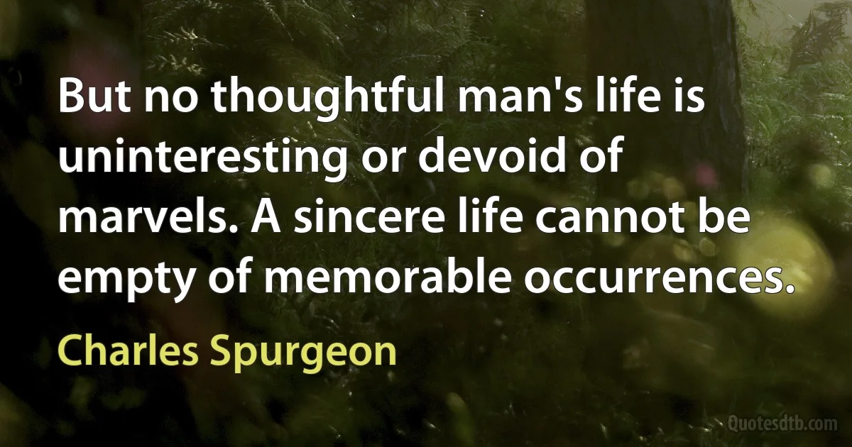 But no thoughtful man's life is uninteresting or devoid of marvels. A sincere life cannot be empty of memorable occurrences. (Charles Spurgeon)