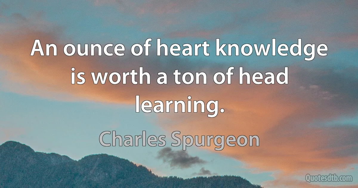 An ounce of heart knowledge is worth a ton of head learning. (Charles Spurgeon)