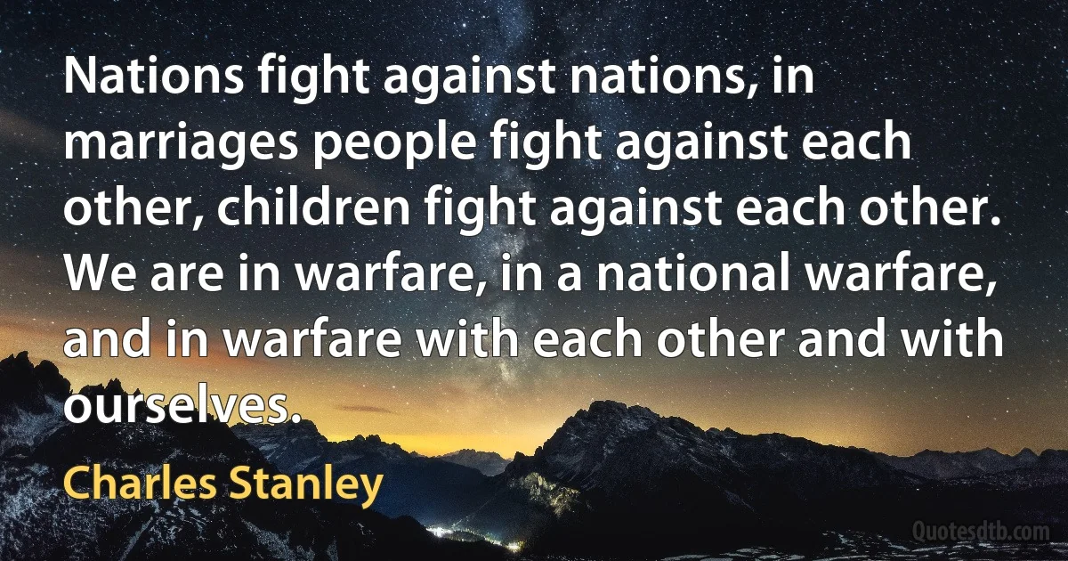 Nations fight against nations, in marriages people fight against each other, children fight against each other. We are in warfare, in a national warfare, and in warfare with each other and with ourselves. (Charles Stanley)