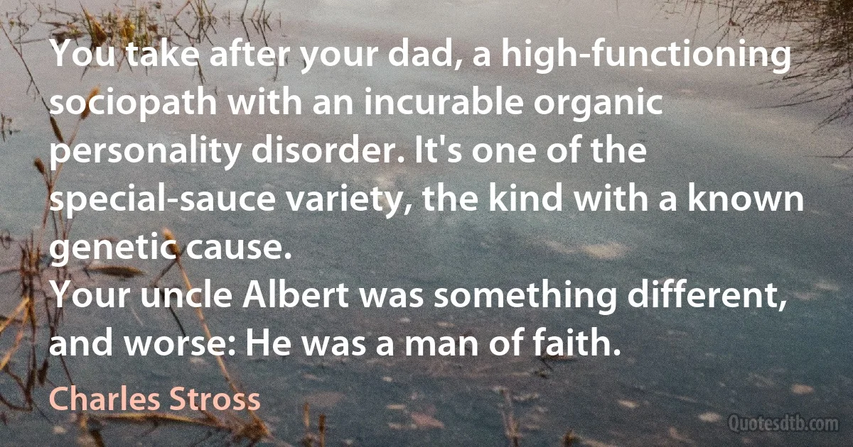 You take after your dad, a high-functioning sociopath with an incurable organic personality disorder. It's one of the special-sauce variety, the kind with a known genetic cause.
Your uncle Albert was something different, and worse: He was a man of faith. (Charles Stross)