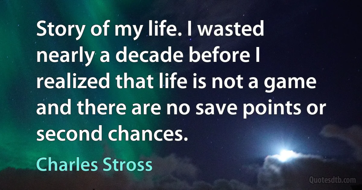 Story of my life. I wasted nearly a decade before I realized that life is not a game and there are no save points or second chances. (Charles Stross)