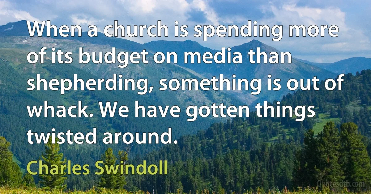 When a church is spending more of its budget on media than shepherding, something is out of whack. We have gotten things twisted around. (Charles Swindoll)