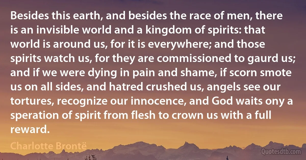 Besides this earth, and besides the race of men, there is an invisible world and a kingdom of spirits: that world is around us, for it is everywhere; and those spirits watch us, for they are commissioned to gaurd us; and if we were dying in pain and shame, if scorn smote us on all sides, and hatred crushed us, angels see our tortures, recognize our innocence, and God waits ony a speration of spirit from flesh to crown us with a full reward. (Charlotte Brontë)