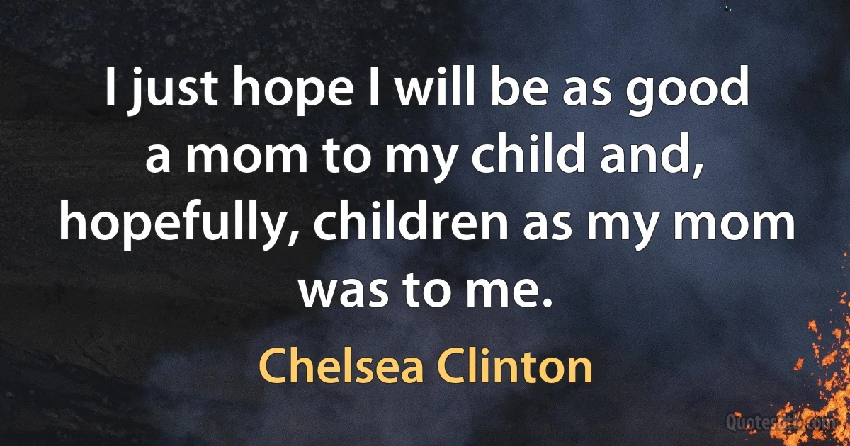 I just hope I will be as good a mom to my child and, hopefully, children as my mom was to me. (Chelsea Clinton)