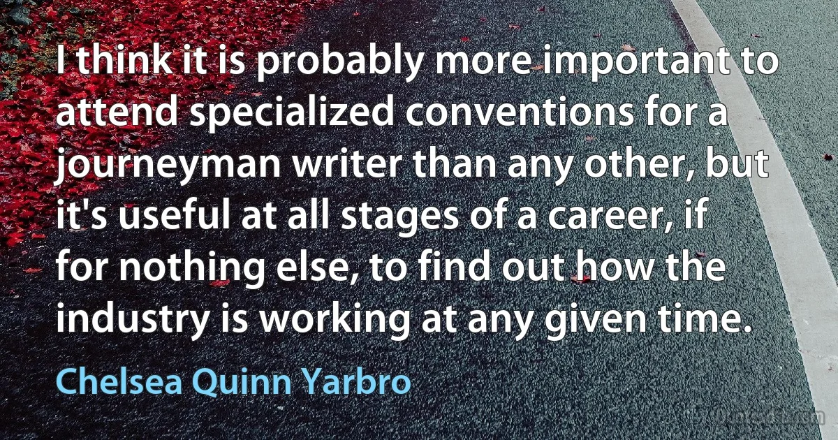 I think it is probably more important to attend specialized conventions for a journeyman writer than any other, but it's useful at all stages of a career, if for nothing else, to find out how the industry is working at any given time. (Chelsea Quinn Yarbro)