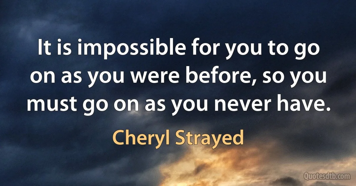 It is impossible for you to go on as you were before, so you must go on as you never have. (Cheryl Strayed)