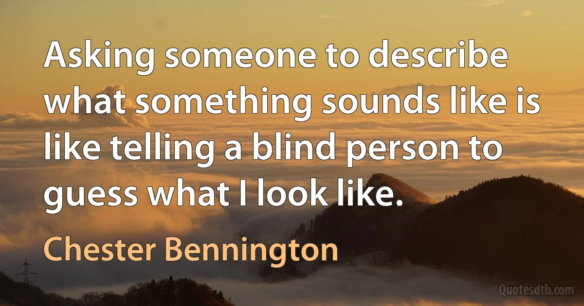 Asking someone to describe what something sounds like is like telling a blind person to guess what I look like. (Chester Bennington)