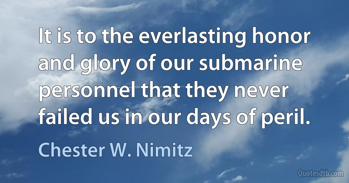 It is to the everlasting honor and glory of our submarine personnel that they never failed us in our days of peril. (Chester W. Nimitz)