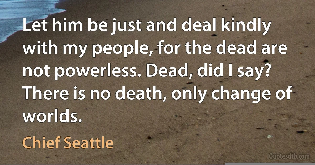 Let him be just and deal kindly with my people, for the dead are not powerless. Dead, did I say? There is no death, only change of worlds. (Chief Seattle)