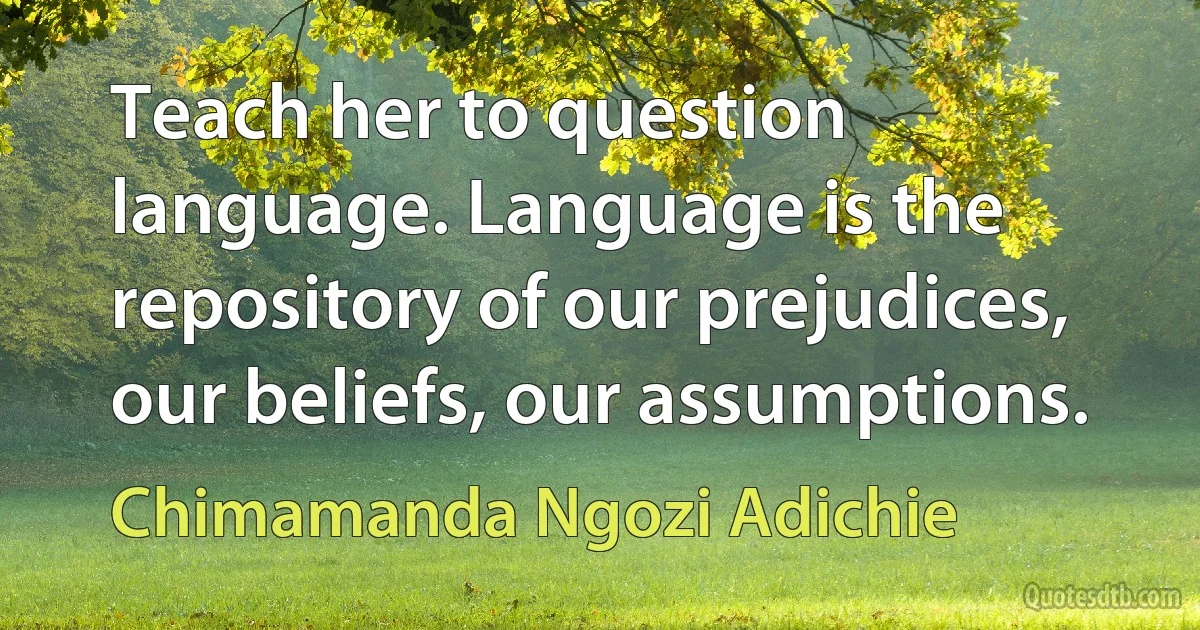 Teach her to question language. Language is the repository of our prejudices, our beliefs, our assumptions. (Chimamanda Ngozi Adichie)