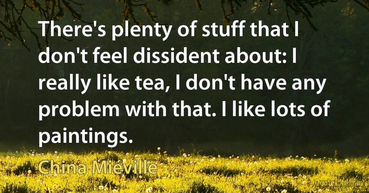 There's plenty of stuff that I don't feel dissident about: I really like tea, I don't have any problem with that. I like lots of paintings. (China Miéville)