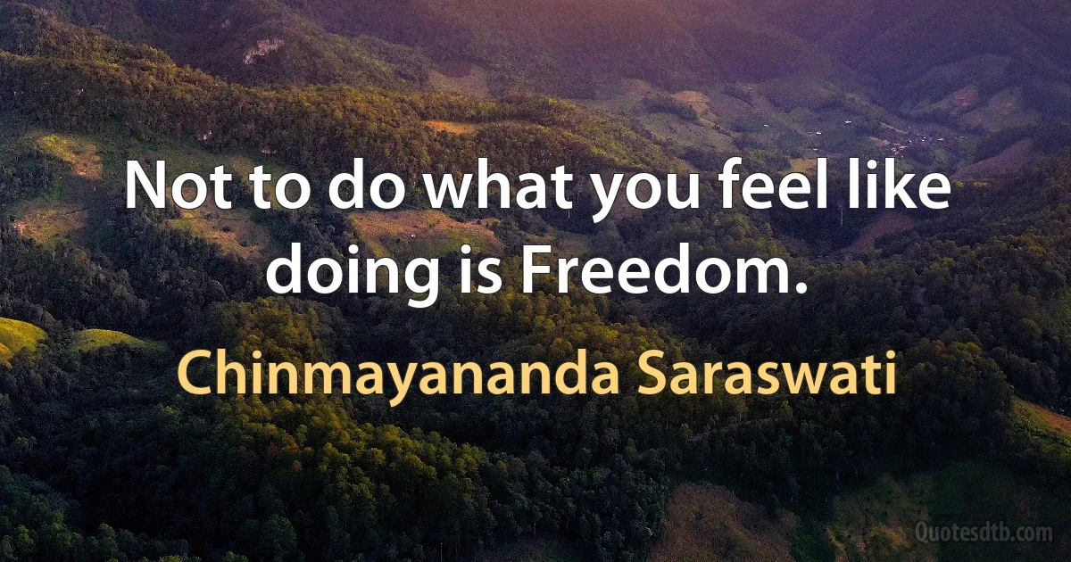 Not to do what you feel like doing is Freedom. (Chinmayananda Saraswati)