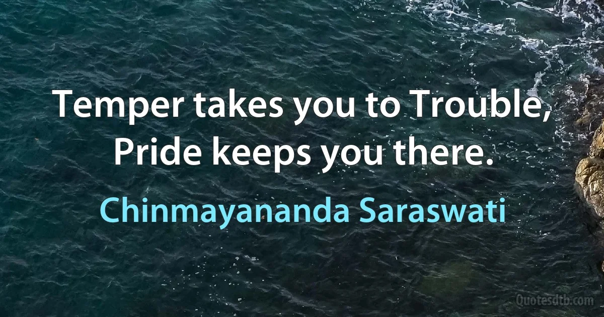 Temper takes you to Trouble, Pride keeps you there. (Chinmayananda Saraswati)