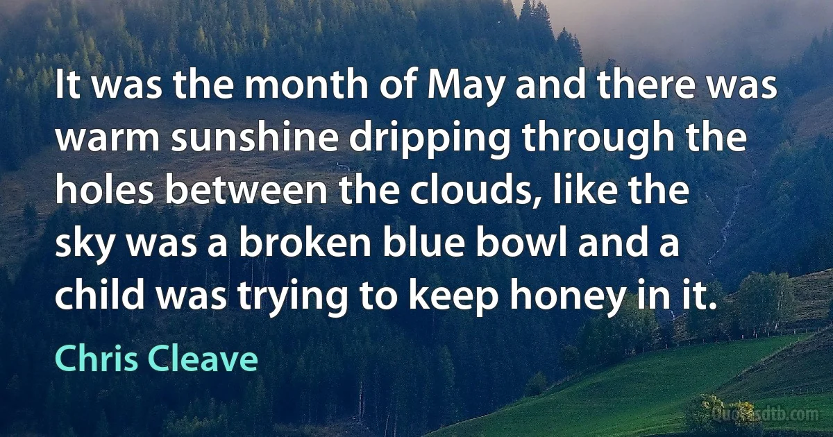 It was the month of May and there was warm sunshine dripping through the holes between the clouds, like the sky was a broken blue bowl and a child was trying to keep honey in it. (Chris Cleave)