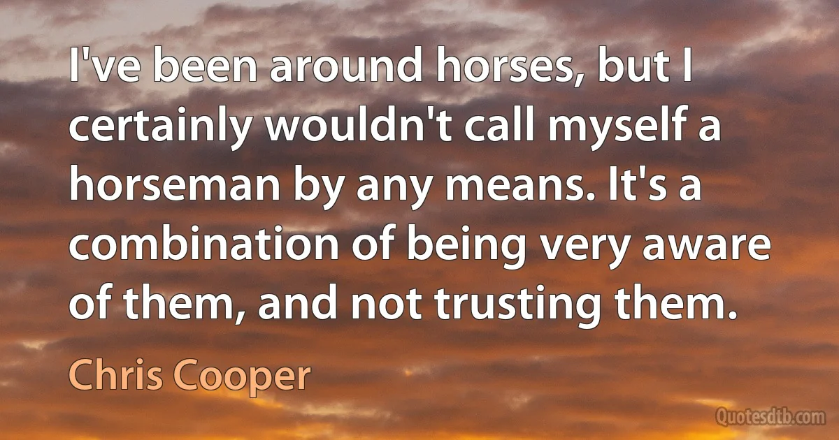 I've been around horses, but I certainly wouldn't call myself a horseman by any means. It's a combination of being very aware of them, and not trusting them. (Chris Cooper)