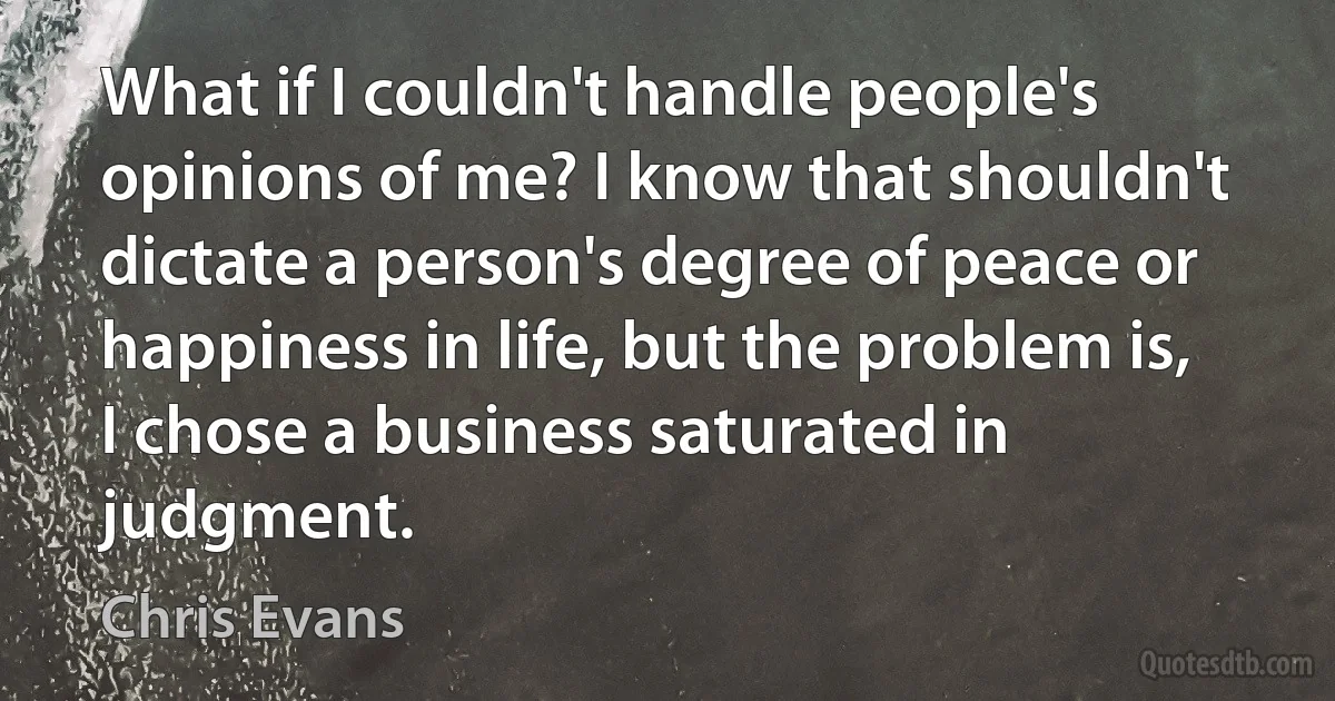 What if I couldn't handle people's opinions of me? I know that shouldn't dictate a person's degree of peace or happiness in life, but the problem is, I chose a business saturated in judgment. (Chris Evans)