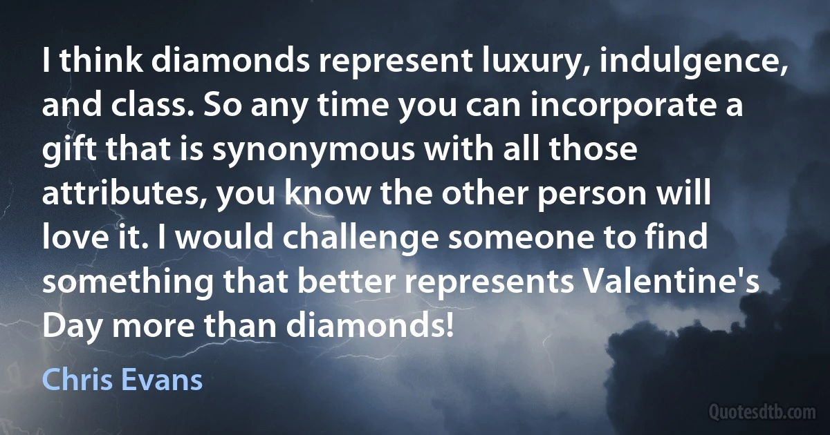 I think diamonds represent luxury, indulgence, and class. So any time you can incorporate a gift that is synonymous with all those attributes, you know the other person will love it. I would challenge someone to find something that better represents Valentine's Day more than diamonds! (Chris Evans)