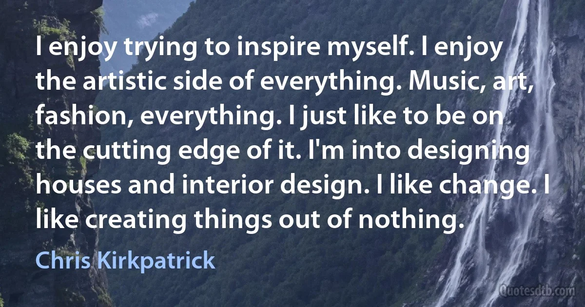 I enjoy trying to inspire myself. I enjoy the artistic side of everything. Music, art, fashion, everything. I just like to be on the cutting edge of it. I'm into designing houses and interior design. I like change. I like creating things out of nothing. (Chris Kirkpatrick)
