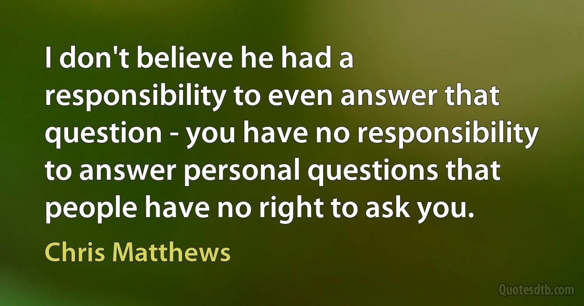 I don't believe he had a responsibility to even answer that question - you have no responsibility to answer personal questions that people have no right to ask you. (Chris Matthews)