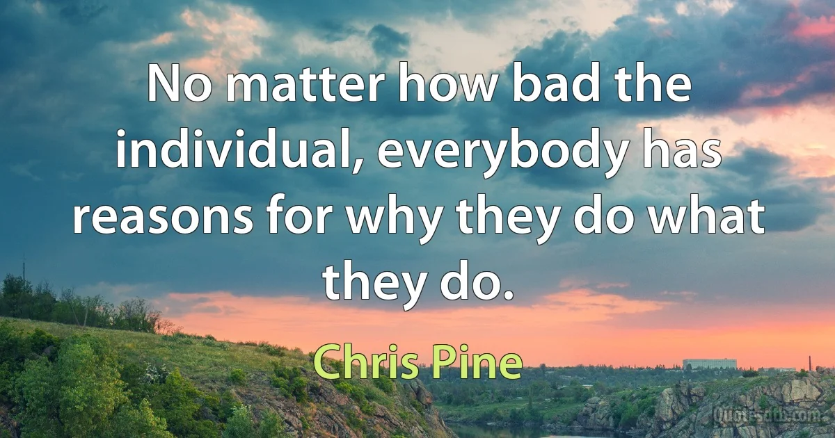 No matter how bad the individual, everybody has reasons for why they do what they do. (Chris Pine)