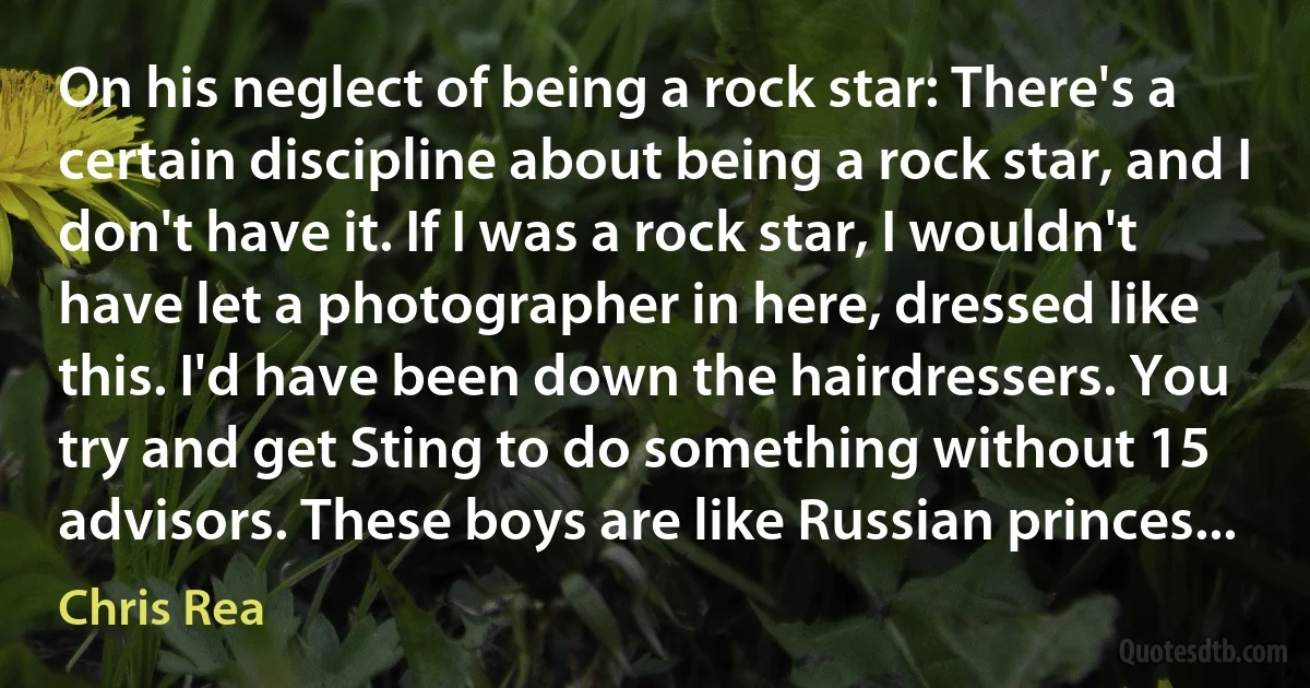 On his neglect of being a rock star: There's a certain discipline about being a rock star, and I don't have it. If I was a rock star, I wouldn't have let a photographer in here, dressed like this. I'd have been down the hairdressers. You try and get Sting to do something without 15 advisors. These boys are like Russian princes... (Chris Rea)