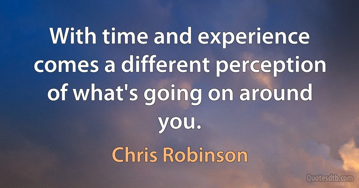 With time and experience comes a different perception of what's going on around you. (Chris Robinson)