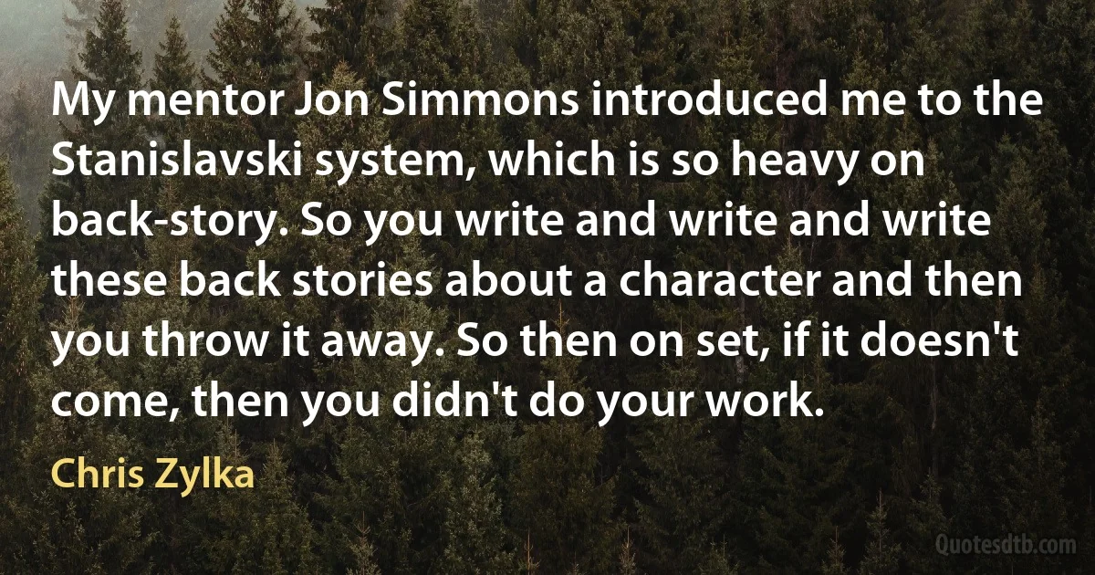 My mentor Jon Simmons introduced me to the Stanislavski system, which is so heavy on back-story. So you write and write and write these back stories about a character and then you throw it away. So then on set, if it doesn't come, then you didn't do your work. (Chris Zylka)