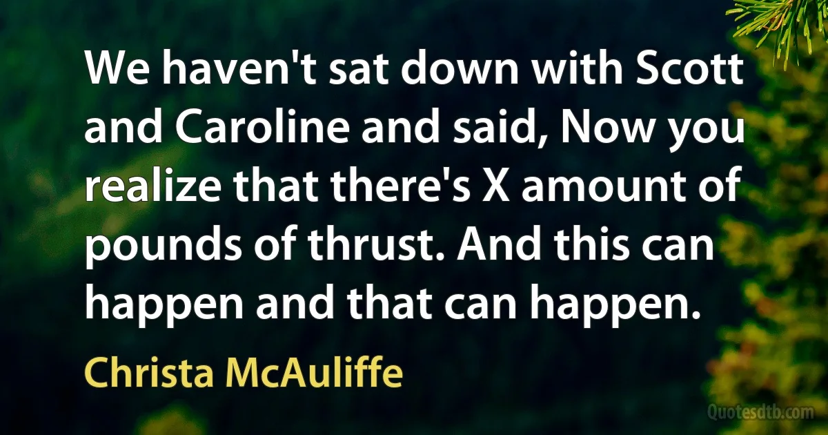 We haven't sat down with Scott and Caroline and said, Now you realize that there's X amount of pounds of thrust. And this can happen and that can happen. (Christa McAuliffe)