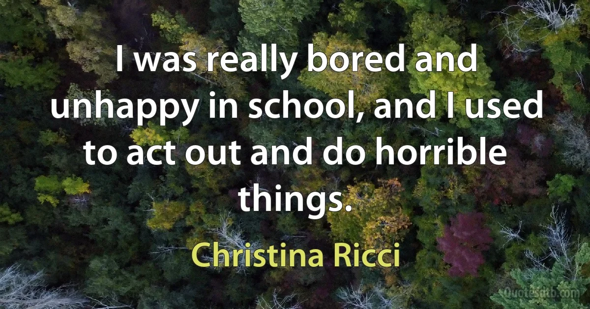 I was really bored and unhappy in school, and I used to act out and do horrible things. (Christina Ricci)