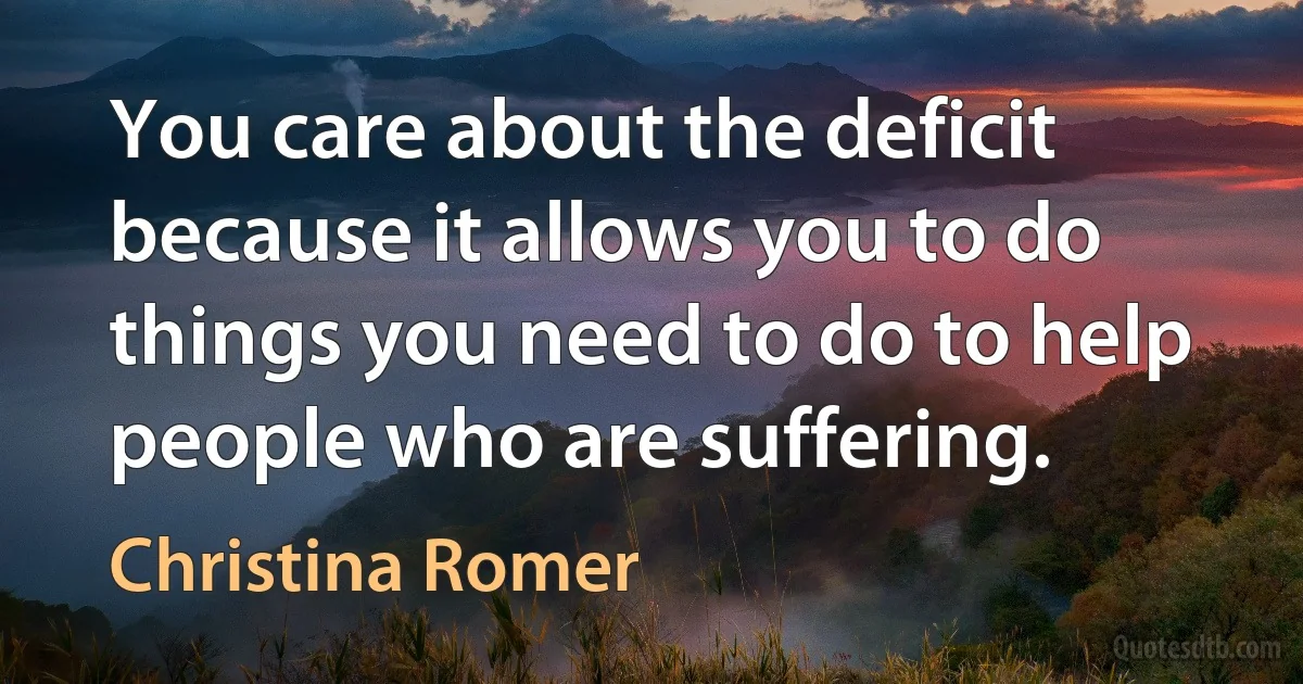 You care about the deficit because it allows you to do things you need to do to help people who are suffering. (Christina Romer)