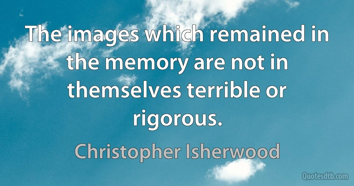 The images which remained in the memory are not in themselves terrible or rigorous. (Christopher Isherwood)