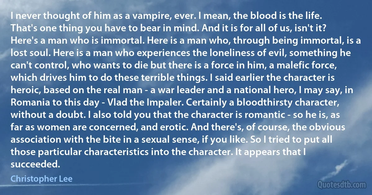 I never thought of him as a vampire, ever. I mean, the blood is the life. That's one thing you have to bear in mind. And it is for all of us, isn't it? Here's a man who is immortal. Here is a man who, through being immortal, is a lost soul. Here is a man who experiences the loneliness of evil, something he can't control, who wants to die but there is a force in him, a malefic force, which drives him to do these terrible things. I said earlier the character is heroic, based on the real man - a war leader and a national hero, I may say, in Romania to this day - Vlad the Impaler. Certainly a bloodthirsty character, without a doubt. I also told you that the character is romantic - so he is, as far as women are concerned, and erotic. And there's, of course, the obvious association with the bite in a sexual sense, if you like. So I tried to put all those particular characteristics into the character. It appears that I succeeded. (Christopher Lee)