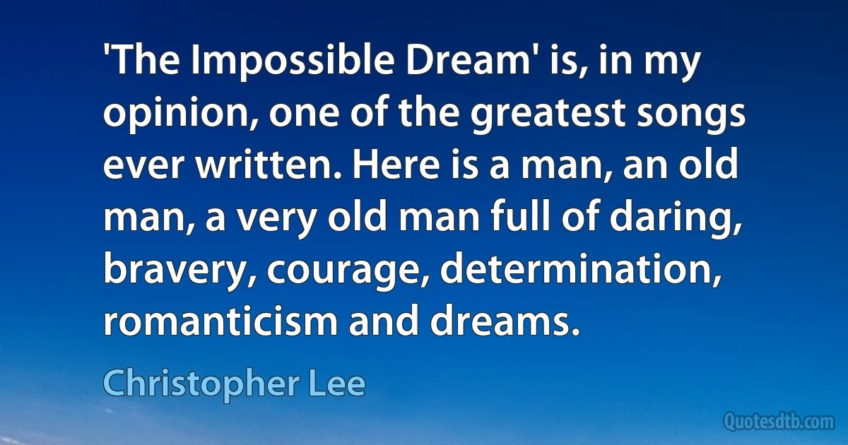 'The Impossible Dream' is, in my opinion, one of the greatest songs ever written. Here is a man, an old man, a very old man full of daring, bravery, courage, determination, romanticism and dreams. (Christopher Lee)