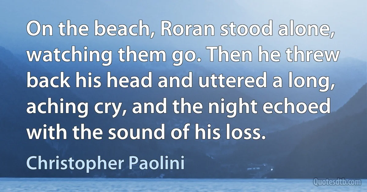 On the beach, Roran stood alone, watching them go. Then he threw back his head and uttered a long, aching cry, and the night echoed with the sound of his loss. (Christopher Paolini)