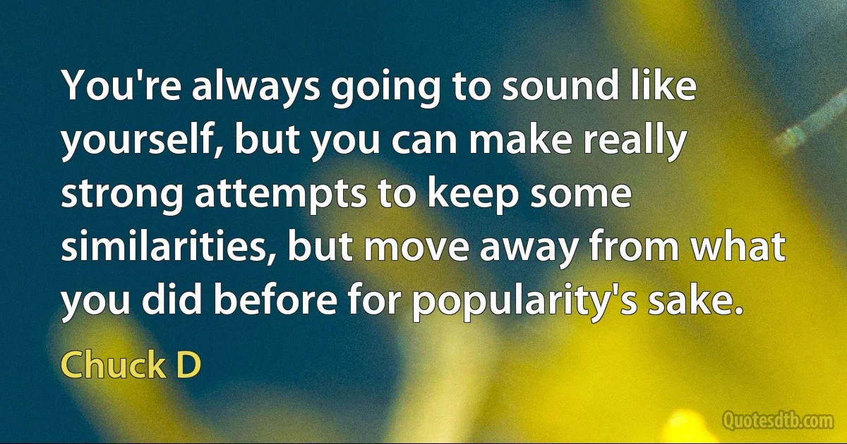 You're always going to sound like yourself, but you can make really strong attempts to keep some similarities, but move away from what you did before for popularity's sake. (Chuck D)