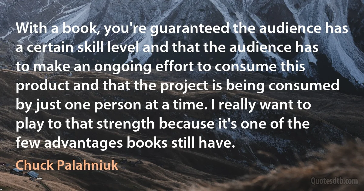 With a book, you're guaranteed the audience has a certain skill level and that the audience has to make an ongoing effort to consume this product and that the project is being consumed by just one person at a time. I really want to play to that strength because it's one of the few advantages books still have. (Chuck Palahniuk)