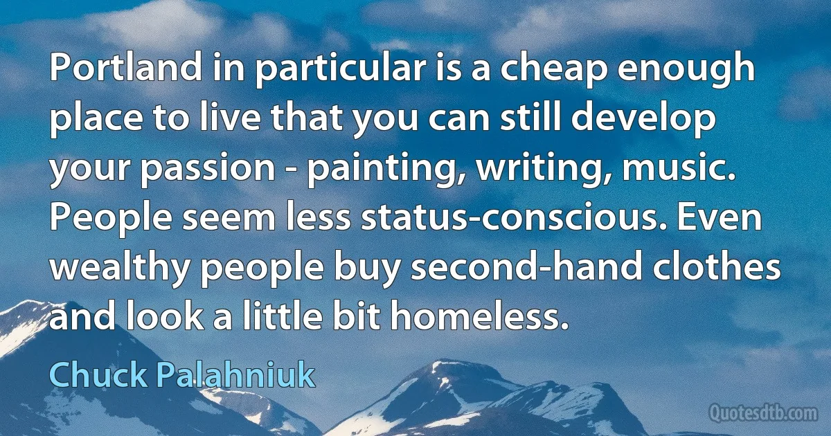 Portland in particular is a cheap enough place to live that you can still develop your passion - painting, writing, music. People seem less status-conscious. Even wealthy people buy second-hand clothes and look a little bit homeless. (Chuck Palahniuk)