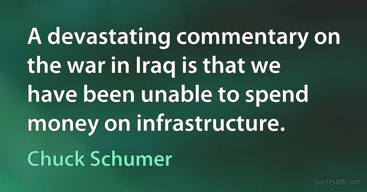 A devastating commentary on the war in Iraq is that we have been unable to spend money on infrastructure. (Chuck Schumer)